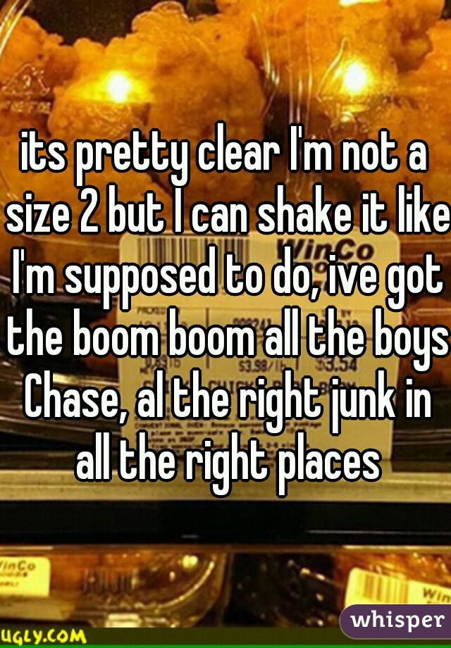 its pretty clear I'm not a size 2 but I can shake it like I'm supposed to do, ive got the boom boom all the boys Chase, al the right junk in all the right places