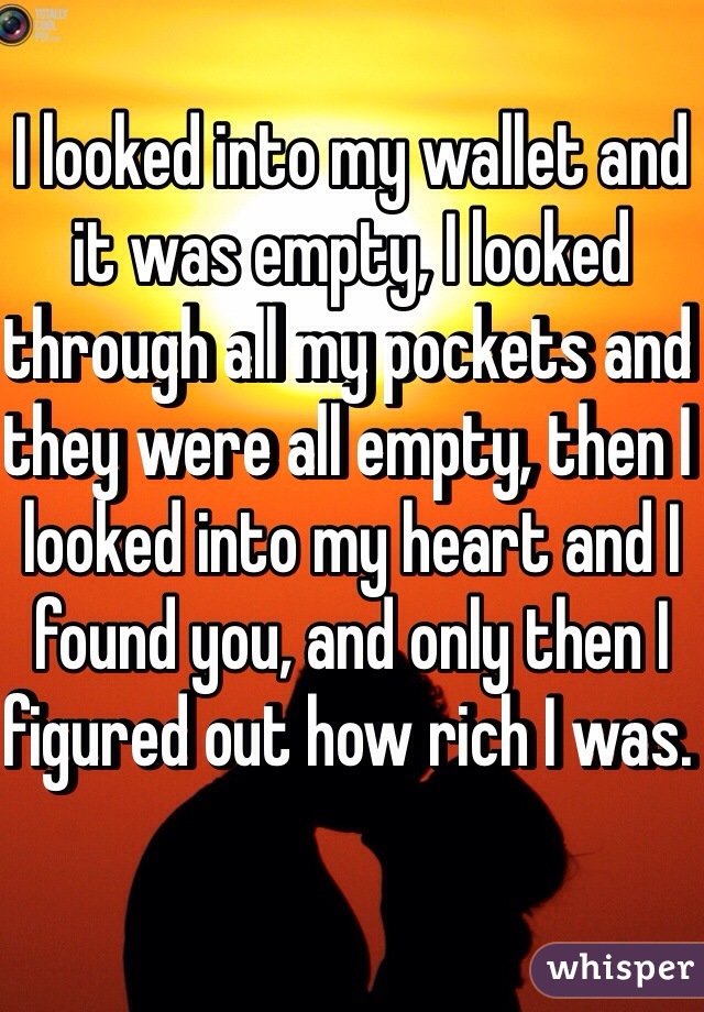 I looked into my wallet and it was empty, I looked through all my pockets and they were all empty, then I looked into my heart and I found you, and only then I figured out how rich I was. 