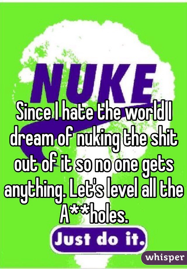 Since I hate the world I dream of nuking the shit out of it so no one gets anything. Let's level all the A**holes.