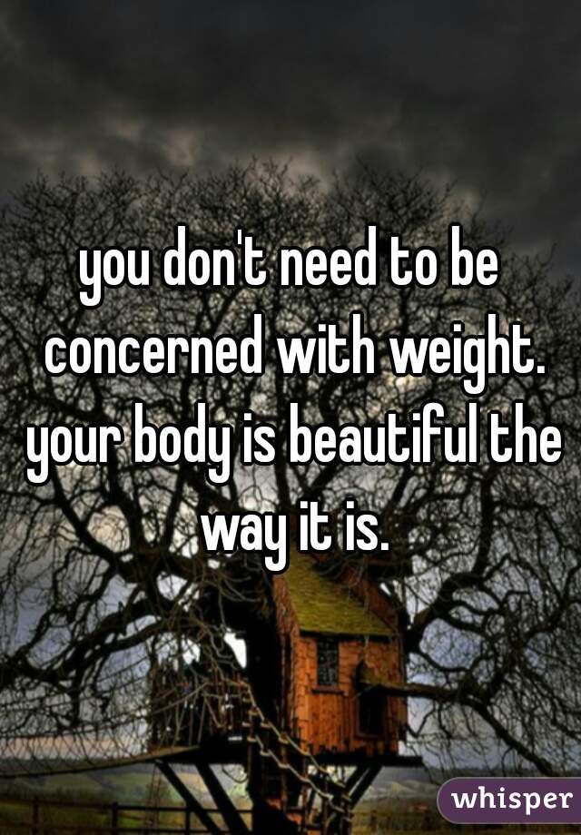 you don't need to be concerned with weight. your body is beautiful the way it is.