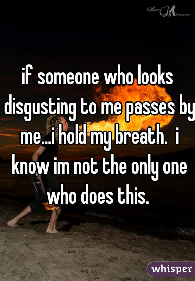 if someone who looks disgusting to me passes by me...i hold my breath.  i know im not the only one who does this. 