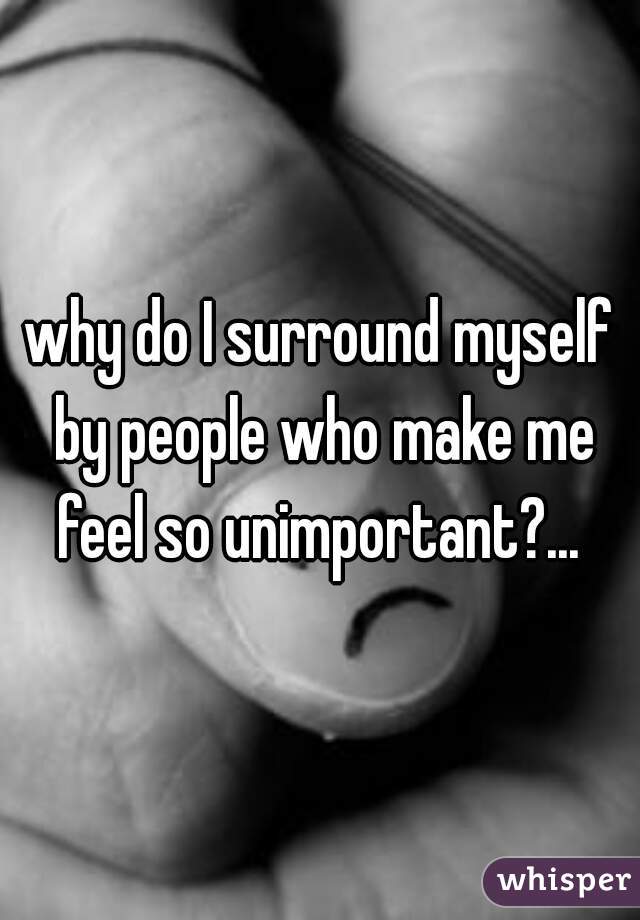 why do I surround myself by people who make me feel so unimportant?... 