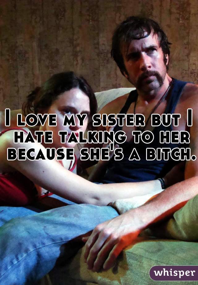 I love my sister but I hate talking to her because she's a bitch. 