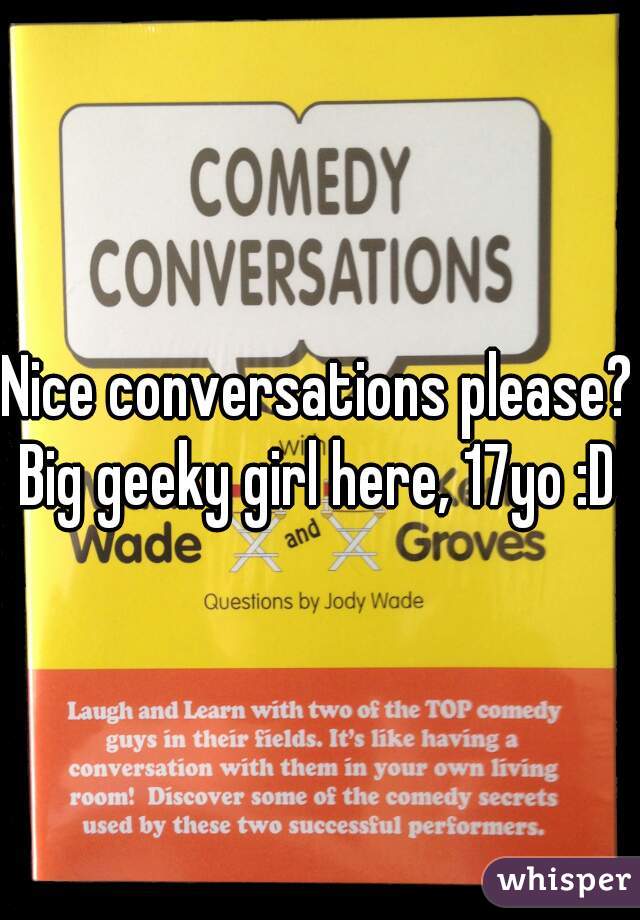 Nice conversations please?
Big geeky girl here, 17yo :D