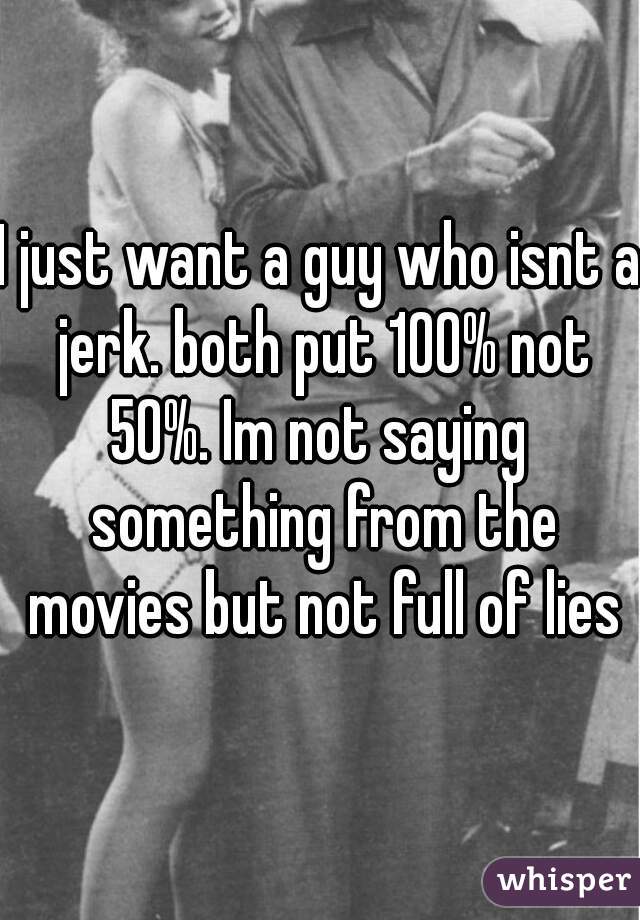 I just want a guy who isnt a jerk. both put 100% not 50%. Im not saying  something from the movies but not full of lies