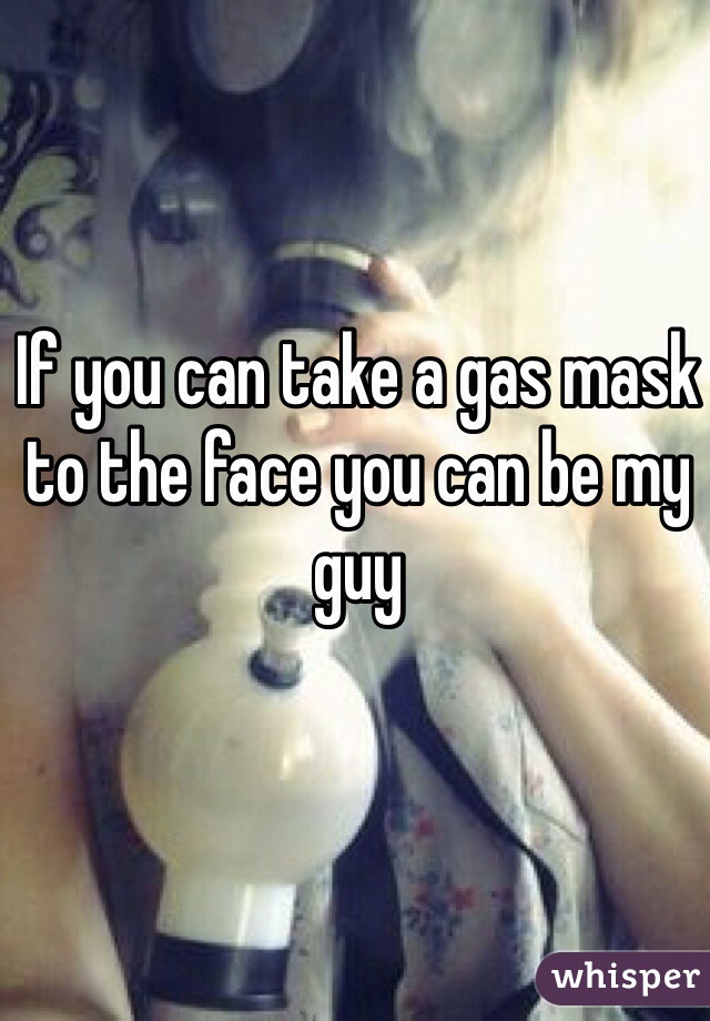 If you can take a gas mask to the face you can be my guy