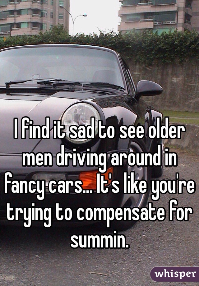 I find it sad to see older men driving around in fancy cars... It's like you're trying to compensate for summin.