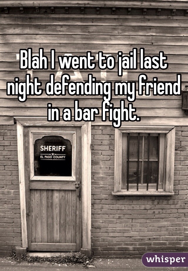Blah I went to jail last night defending my friend in a bar fight.