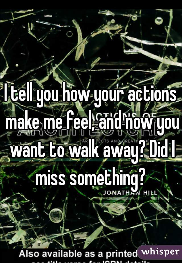 I tell you how your actions make me feel, and now you want to walk away? Did I miss something? 
