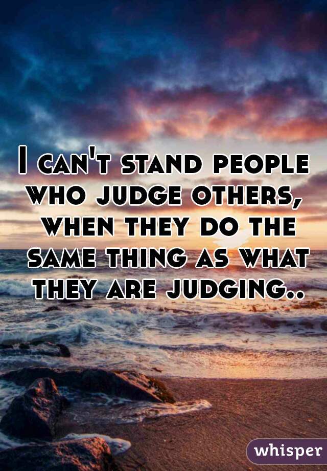 I can't stand people who judge others,  when they do the same thing as what they are judging..