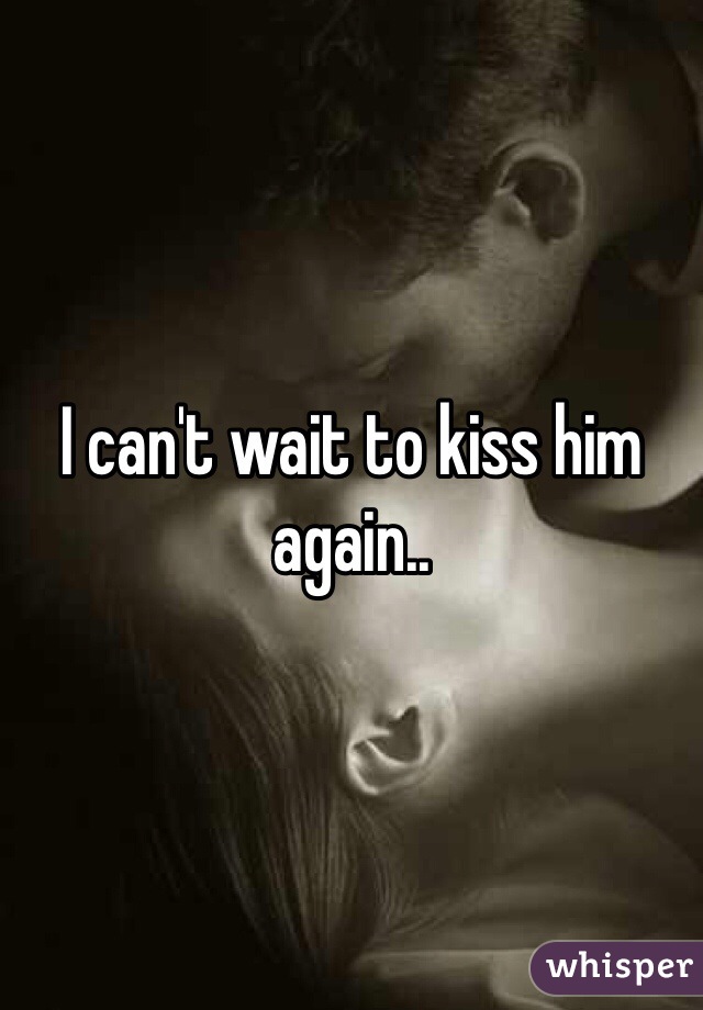 I can't wait to kiss him again..
