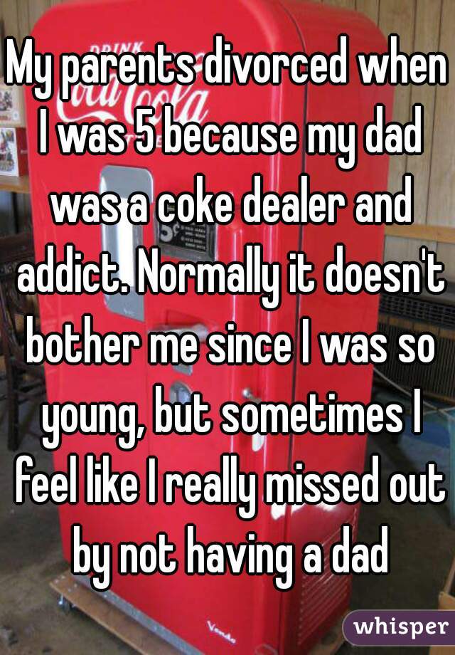 My parents divorced when I was 5 because my dad was a coke dealer and addict. Normally it doesn't bother me since I was so young, but sometimes I feel like I really missed out by not having a dad