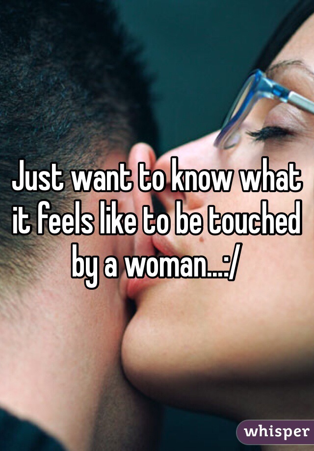 Just want to know what it feels like to be touched by a woman...:/