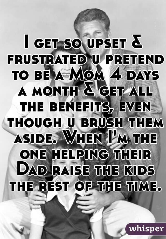 I get so upset & frustrated u pretend to be a Mom 4 days a month & get all the benefits, even though u brush them aside. When I'm the one helping their Dad raise the kids the rest of the time.