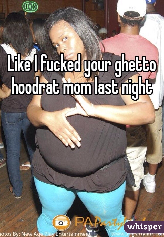 Like I fucked your ghetto hoodrat mom last night
