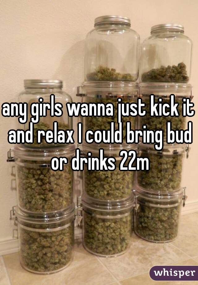 any girls wanna just kick it and relax I could bring bud or drinks 22m