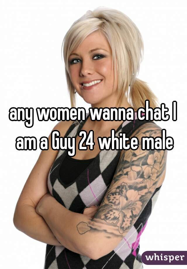 any women wanna chat I am a Guy 24 white male