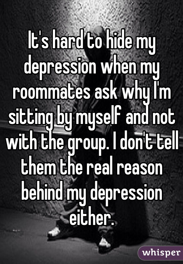 It's hard to hide my depression when my roommates ask why I'm  sitting by myself and not with the group. I don't tell them the real reason behind my depression either.   