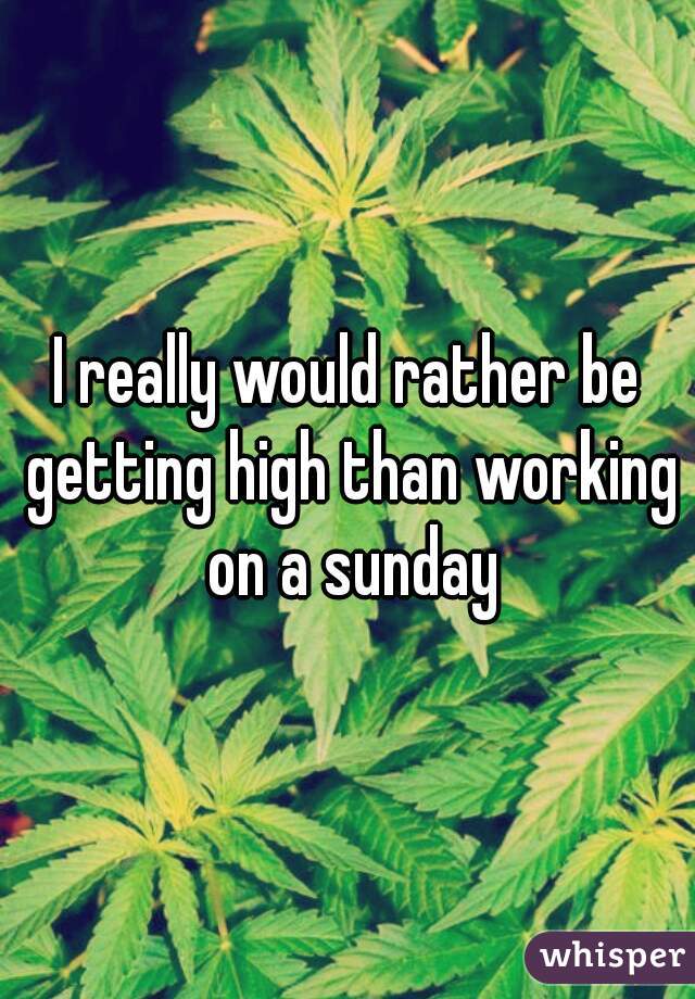 I really would rather be getting high than working on a sunday