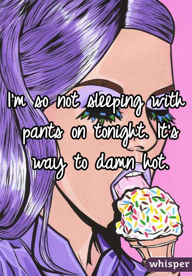 I'm so not sleeping with pants on tonight. It's way to damn hot.