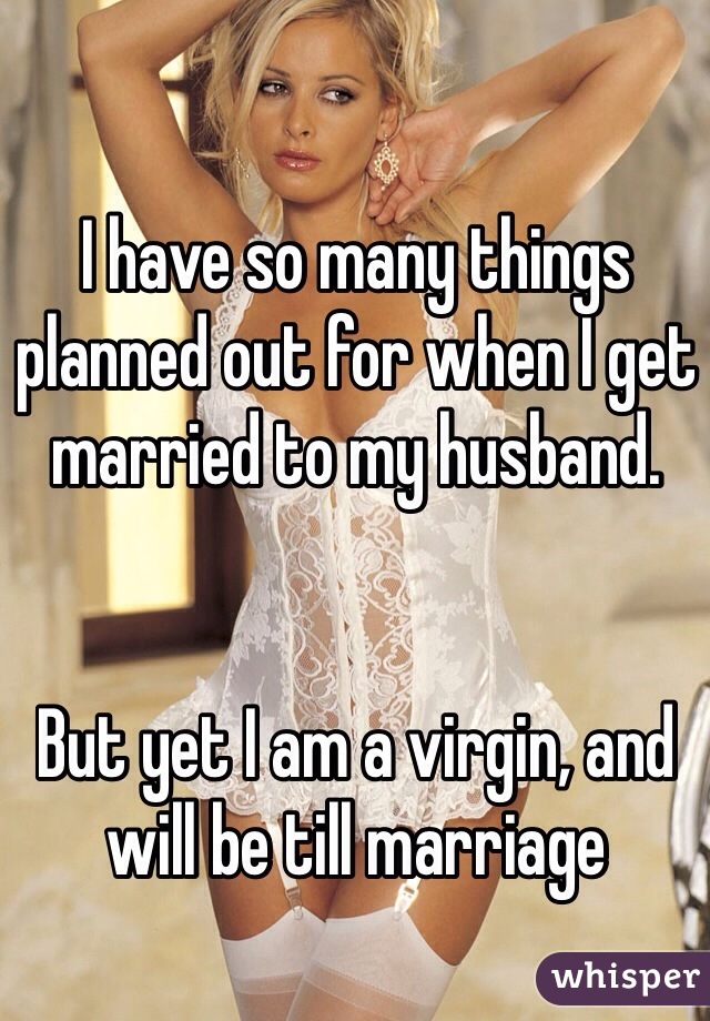 I have so many things planned out for when I get married to my husband.


But yet I am a virgin, and will be till marriage 