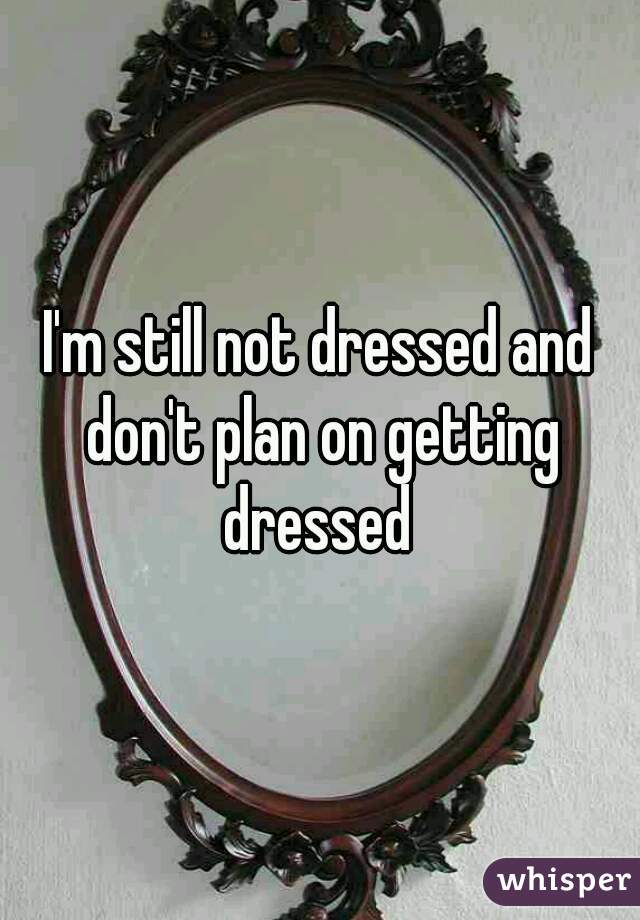 I'm still not dressed and don't plan on getting dressed 