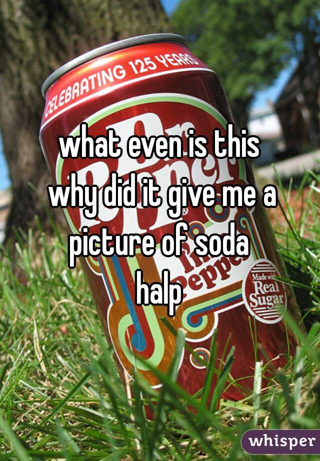 what even is this
 why did it give me a picture of soda 
halp