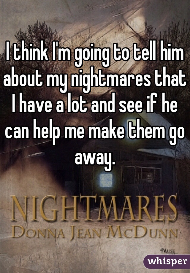 I think I'm going to tell him about my nightmares that I have a lot and see if he can help me make them go away. 