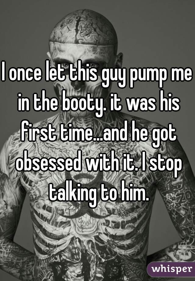 I once let this guy pump me in the booty. it was his first time...and he got obsessed with it. I stop talking to him.