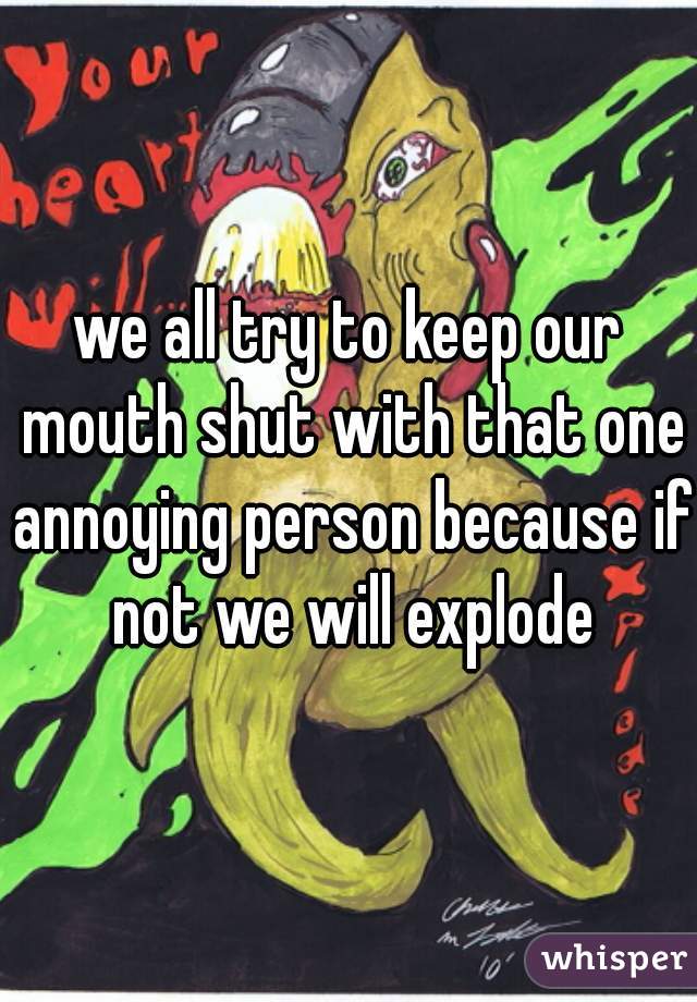 we all try to keep our mouth shut with that one annoying person because if not we will explode