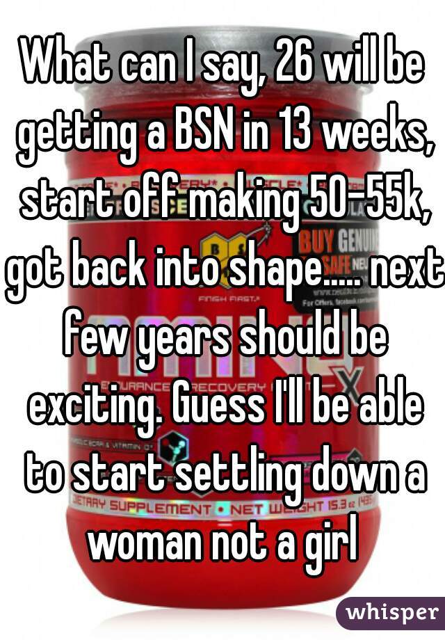 What can I say, 26 will be getting a BSN in 13 weeks, start off making 50-55k, got back into shape..... next few years should be exciting. Guess I'll be able to start settling down a woman not a girl 