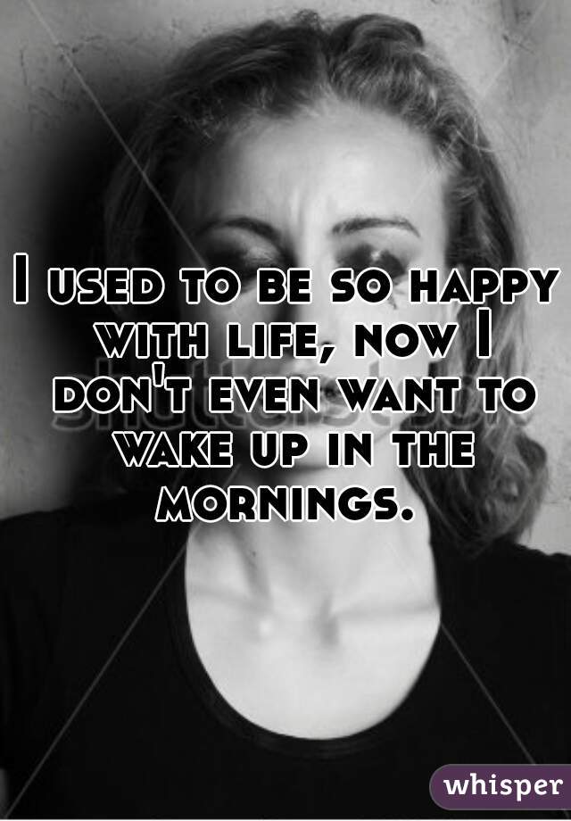 I used to be so happy with life, now I don't even want to wake up in the mornings. 