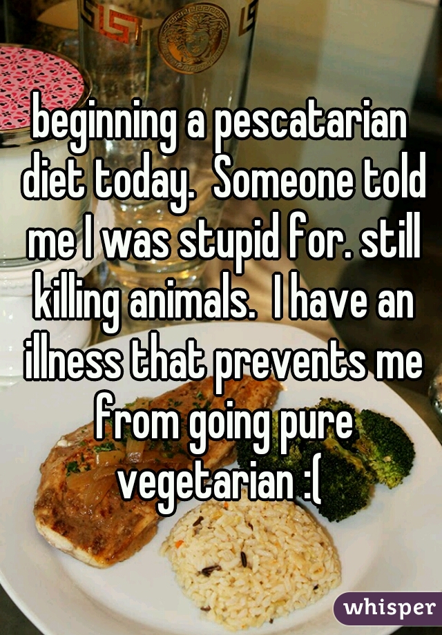 beginning a pescatarian diet today.  Someone told me I was stupid for. still killing animals.  I have an illness that prevents me from going pure vegetarian :( 