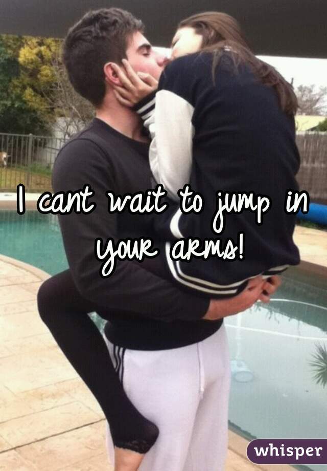 I cant wait to jump in your arms!