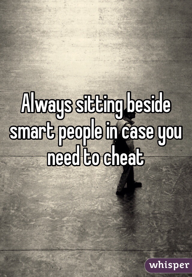 Always sitting beside smart people in case you need to cheat 