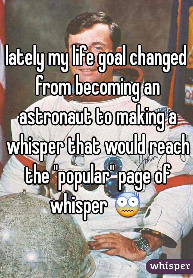 lately my life goal changed from becoming an astronaut to making a whisper that would reach the "popular" page of whisper 😨  