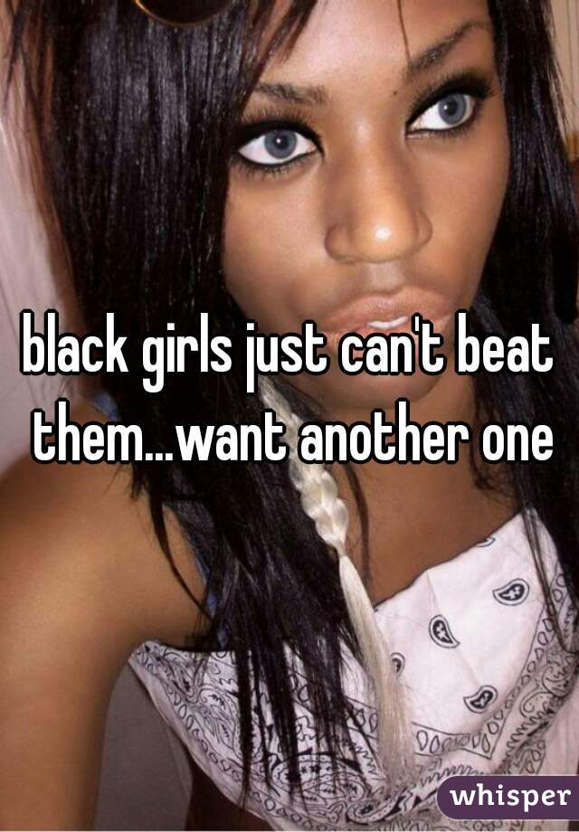 black girls just can't beat them...want another one