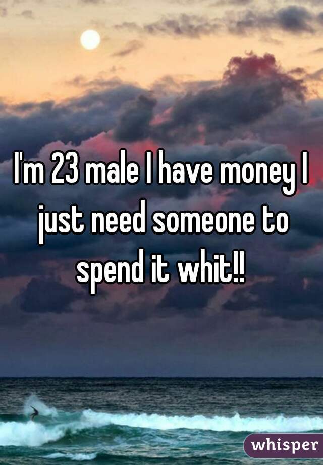 I'm 23 male I have money I just need someone to spend it whit!! 