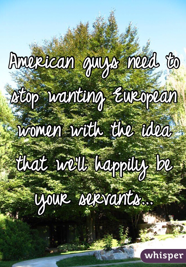 American guys need to stop wanting European women with the idea that we'll happily be your servants... 