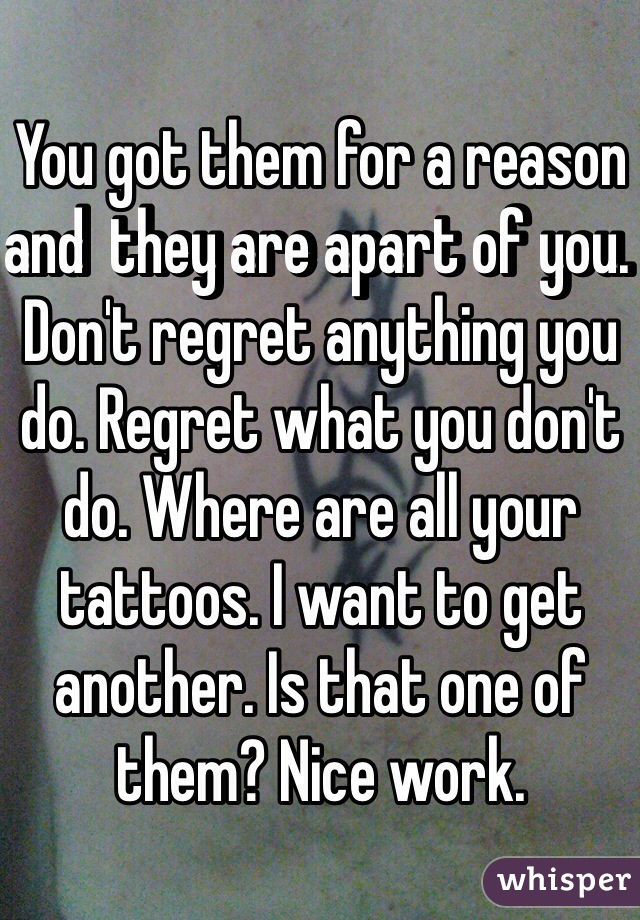 You got them for a reason and  they are apart of you. Don't regret anything you do. Regret what you don't do. Where are all your tattoos. I want to get another. Is that one of them? Nice work. 