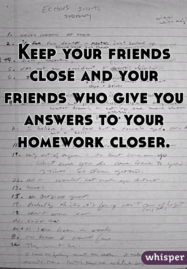 Keep your friends close and your friends who give you answers to your homework closer. 