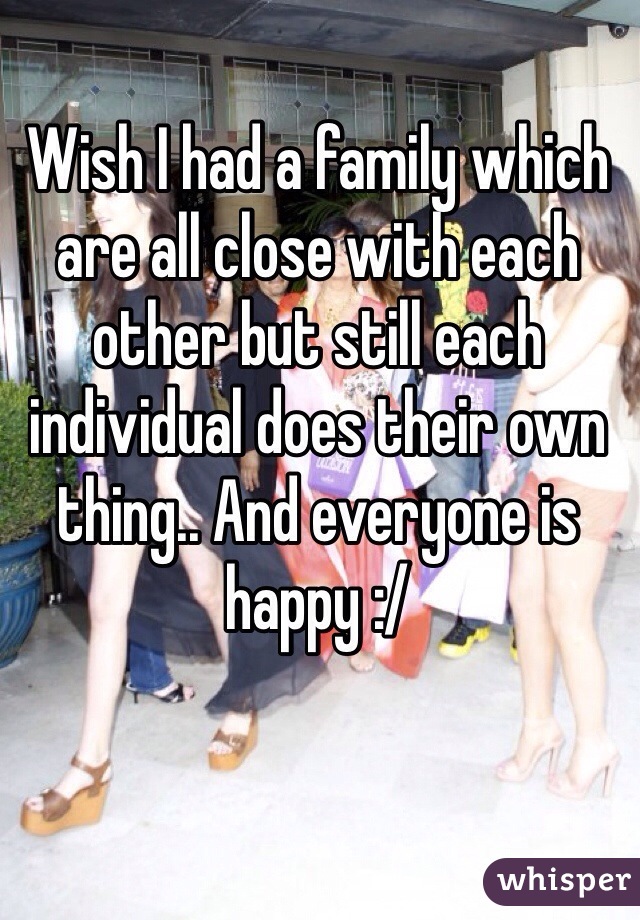 Wish I had a family which are all close with each other but still each individual does their own thing.. And everyone is happy :/ 