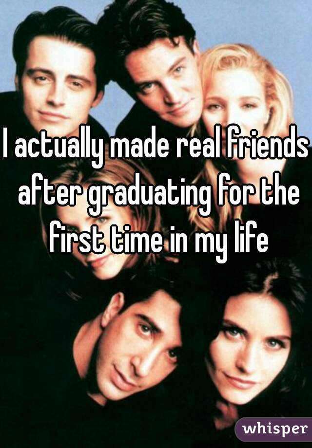 I actually made real friends after graduating for the first time in my life