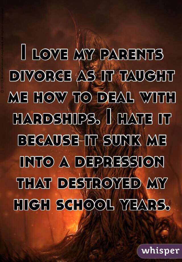 I love my parents divorce as it taught me how to deal with hardships. I hate it because it sunk me into a depression that destroyed my high school years.