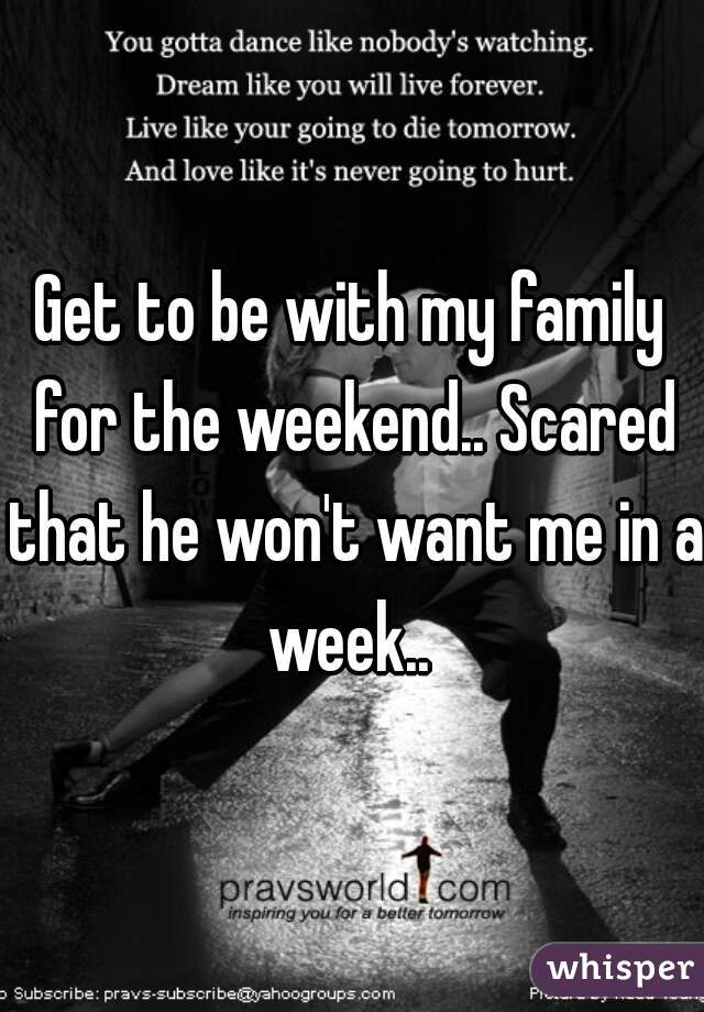 Get to be with my family for the weekend.. Scared that he won't want me in a week.. 