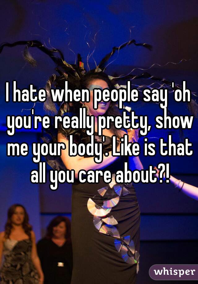 I hate when people say 'oh you're really pretty, show me your body'. Like is that all you care about?!