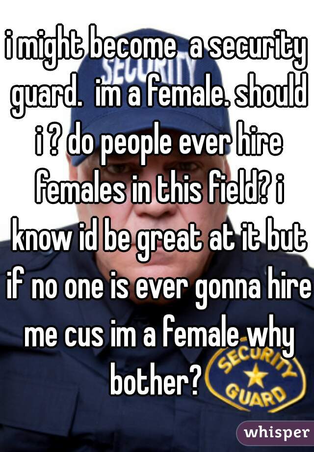 i might become  a security guard.  im a female. should i ? do people ever hire females in this field? i know id be great at it but if no one is ever gonna hire me cus im a female why bother? 