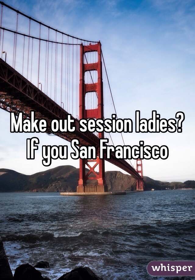 Make out session ladies? If you San Francisco 