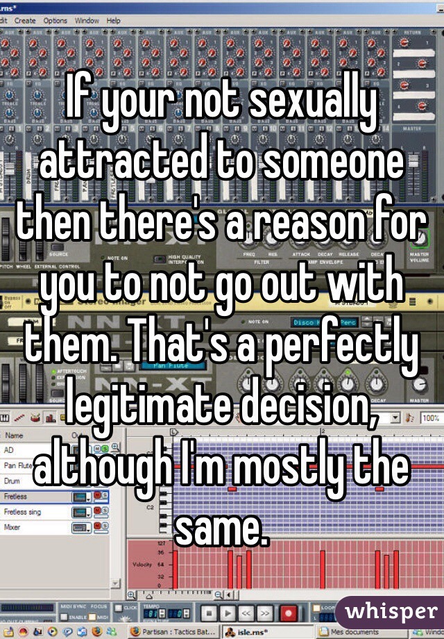 If your not sexually attracted to someone then there's a reason for you to not go out with them. That's a perfectly legitimate decision, although I'm mostly the same.