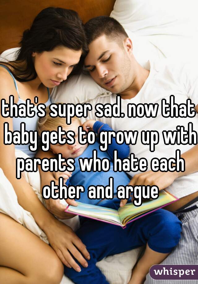 that's super sad. now that baby gets to grow up with parents who hate each other and argue